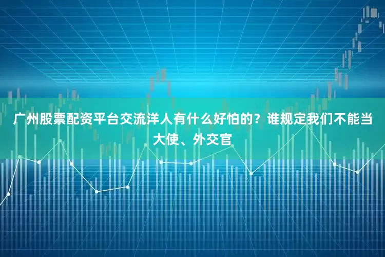 广州股票配资平台交流洋人有什么好怕的？谁规定我们不能当大使、外交官