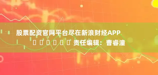 股票配资官网平台尽在新浪财经APP            						责任编辑：曹睿潼