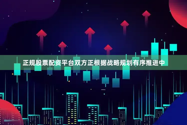 正规股票配资平台双方正根据战略规划有序推进中
