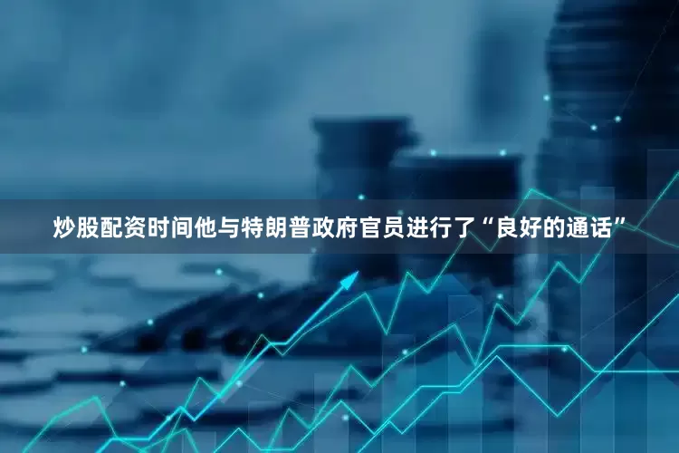 炒股配资时间他与特朗普政府官员进行了“良好的通话”