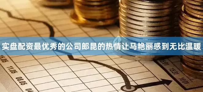 实盘配资最优秀的公司郎昆的热情让马艳丽感到无比温暖