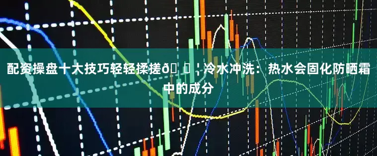 配资操盘十大技巧轻轻揉搓💦 冷水冲洗：热水会固化防晒霜中的成分