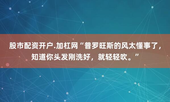 股市配资开户.加杠网“普罗旺斯的风太懂事了，知道你头发刚洗好，就轻轻吹。”