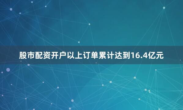 股市配资开户　　以上订单累计达到16.4亿元