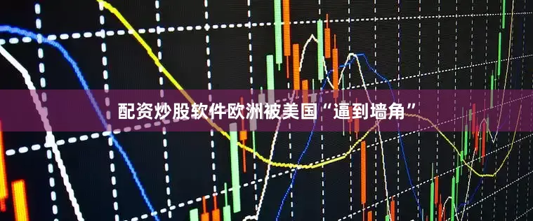 配资炒股软件欧洲被美国“逼到墙角”