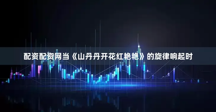配资配资网当《山丹丹开花红艳艳》的旋律响起时