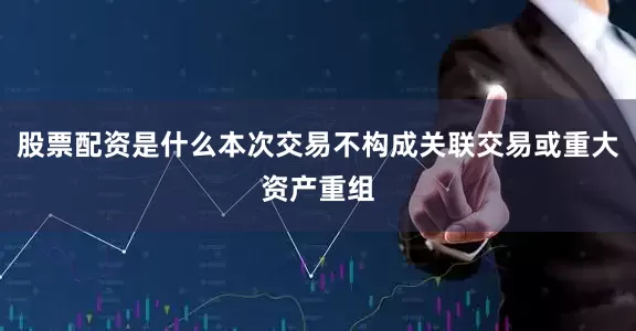 股票配资是什么本次交易不构成关联交易或重大资产重组