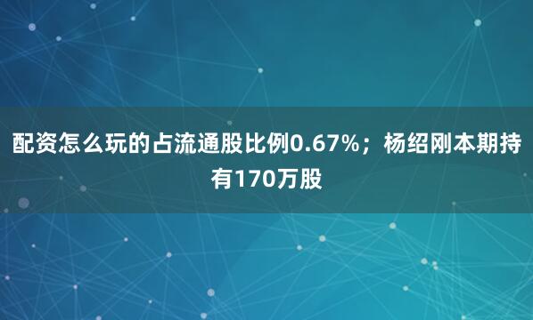 配资怎么玩的占流通股比例0.67%；杨绍刚本期持有170万股