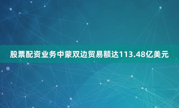 股票配资业务中蒙双边贸易额达113.48亿美元