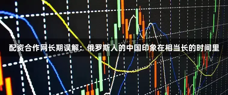 配资合作网长期误解：俄罗斯人的中国印象在相当长的时间里