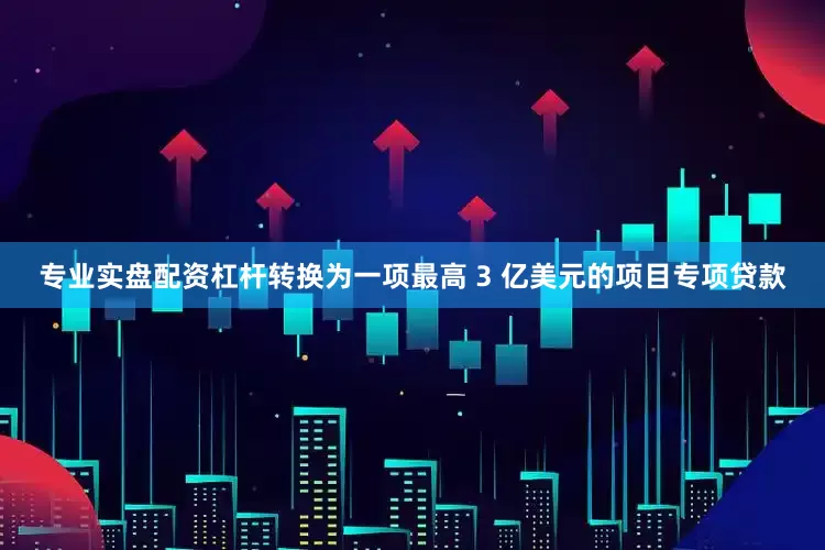 专业实盘配资杠杆转换为一项最高 3 亿美元的项目专项贷款