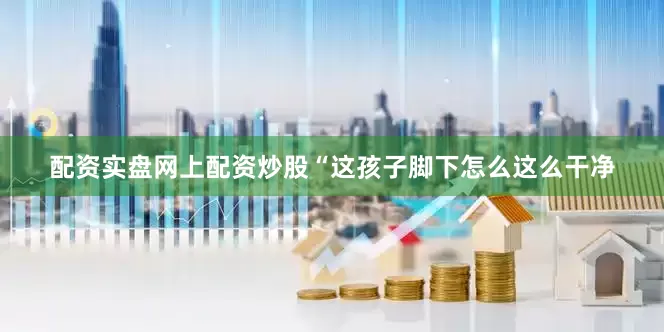配资实盘网上配资炒股“这孩子脚下怎么这么干净
